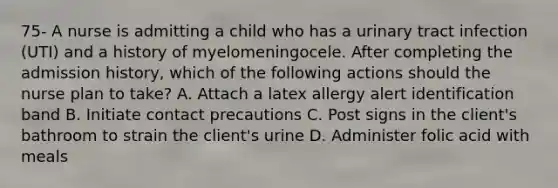 75- A nurse is admitting a child who has a urinary tract infection (UTI) and a history of myelomeningocele. After completing the admission history, which of the following actions should the nurse plan to take? A. Attach a latex allergy alert identification band B. Initiate contact precautions C. Post signs in the client's bathroom to strain the client's urine D. Administer folic acid with meals