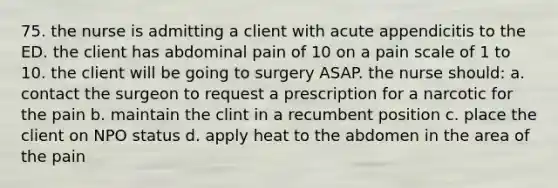 75. the nurse is admitting a client with acute appendicitis to the ED. the client has abdominal pain of 10 on a pain scale of 1 to 10. the client will be going to surgery ASAP. the nurse should: a. contact the surgeon to request a prescription for a narcotic for the pain b. maintain the clint in a recumbent position c. place the client on NPO status d. apply heat to the abdomen in the area of the pain