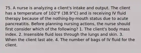 75. A nurse is analyzing a client's intake and output. The client has a temperature of 102°F (38.9°C) and is receiving IV fluid therapy because of the nothing-by-mouth status due to acute pancreatitis. Before planning nursing actions, the nurse should first consider which of the following? 1. The client's body mass index. 2. Insensible fluid loss through the lungs and skin. 3. When the client last ate. 4. The number of bags of IV fluid for the client.