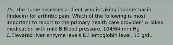 75. The nurse assesses a client who is taking indomethacin (Indocin) for arthritic pain. Which of the following is most important to report to the primary health care provider? A.Takes medication with milk B.Blood pressure, 104/64 mm Hg C.Elevated liver enzyme levels D.Hemoglobin level, 13 g/dL