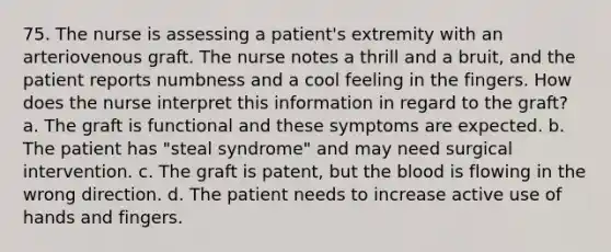 75. The nurse is assessing a patient's extremity with an arteriovenous graft. The nurse notes a thrill and a bruit, and the patient reports numbness and a cool feeling in the fingers. How does the nurse interpret this information in regard to the graft? a. The graft is functional and these symptoms are expected. b. The patient has "steal syndrome" and may need surgical intervention. c. The graft is patent, but the blood is flowing in the wrong direction. d. The patient needs to increase active use of hands and fingers.