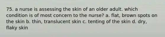 75. a nurse is assessing the skin of an older adult. which condition is of most concern to the nurse? a. flat, brown spots on the skin b. thin, translucent skin c. tenting of the skin d. dry, flaky skin