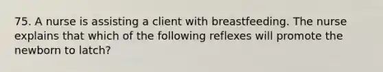 75. A nurse is assisting a client with breastfeeding. The nurse explains that which of the following reflexes will promote the newborn to latch?