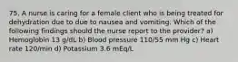 75. A nurse is caring for a female client who is being treated for dehydration due to due to nausea and vomiting. Which of the following findings should the nurse report to the provider? a) Hemoglobin 13 g/dL b) Blood pressure 110/55 mm Hg c) Heart rate 120/min d) Potassium 3.6 mEq/L