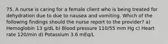 75. A nurse is caring for a female client who is being treated for dehydration due to due to nausea and vomiting. Which of the following findings should the nurse report to the provider? a) Hemoglobin 13 g/dL b) Blood pressure 110/55 mm Hg c) Heart rate 120/min d) Potassium 3.6 mEq/L