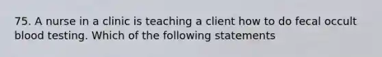 75. A nurse in a clinic is teaching a client how to do fecal occult blood testing. Which of the following statements