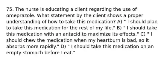 75. The nurse is educating a client regarding the use of omeprazole. What statement by the client shows a proper understanding of how to take this medication? A) " I should plan to take this medication for the rest of my life." B) " I should take this medication with an antacid to maximize its effects." C) " I should chew the medication when my heartburn is bad, so it absorbs more rapidly." D) " I should take this medication on an empty stomach before I eat."