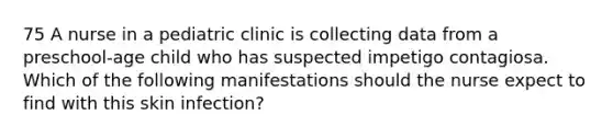 75 A nurse in a pediatric clinic is collecting data from a preschool-age child who has suspected impetigo contagiosa. Which of the following manifestations should the nurse expect to find with this skin infection?