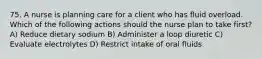 75. A nurse is planning care for a client who has fluid overload. Which of the following actions should the nurse plan to take first? A) Reduce dietary sodium B) Administer a loop diuretic C) Evaluate electrolytes D) Restrict intake of oral fluids
