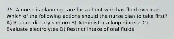 75. A nurse is planning care for a client who has fluid overload. Which of the following actions should the nurse plan to take first? A) Reduce dietary sodium B) Administer a loop diuretic C) Evaluate electrolytes D) Restrict intake of oral fluids