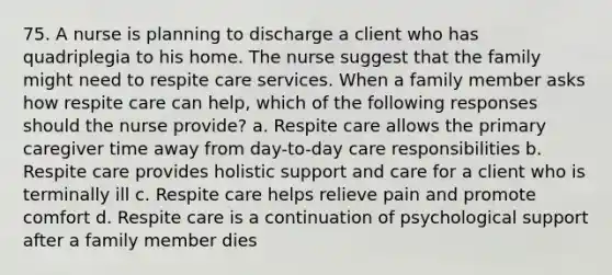 75. A nurse is planning to discharge a client who has quadriplegia to his home. The nurse suggest that the family might need to respite care services. When a family member asks how respite care can help, which of the following responses should the nurse provide? a. Respite care allows the primary caregiver time away from day-to-day care responsibilities b. Respite care provides holistic support and care for a client who is terminally ill c. Respite care helps relieve pain and promote comfort d. Respite care is a continuation of psychological support after a family member dies