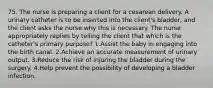 75. The nurse is preparing a client for a cesarean delivery. A urinary catheter is to be inserted into the client's bladder, and the client asks the nurse why this is necessary. The nurse appropriately replies by telling the client that which is the catheter's primary purpose? 1.Assist the baby in engaging into the birth canal. 2.Achieve an accurate measurement of urinary output. 3.Reduce the risk of injuring the bladder during the surgery. 4.Help prevent the possibility of developing a bladder infection.