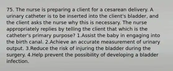 75. The nurse is preparing a client for a cesarean delivery. A urinary catheter is to be inserted into the client's bladder, and the client asks the nurse why this is necessary. The nurse appropriately replies by telling the client that which is the catheter's primary purpose? 1.Assist the baby in engaging into the birth canal. 2.Achieve an accurate measurement of urinary output. 3.Reduce the risk of injuring the bladder during the surgery. 4.Help prevent the possibility of developing a bladder infection.