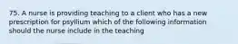 75. A nurse is providing teaching to a client who has a new prescription for psyllium which of the following information should the nurse include in the teaching