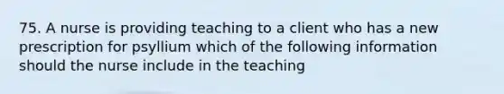 75. A nurse is providing teaching to a client who has a new prescription for psyllium which of the following information should the nurse include in the teaching