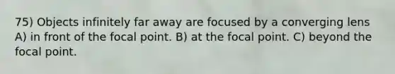 75) Objects infinitely far away are focused by a converging lens A) in front of the focal point. B) at the focal point. C) beyond the focal point.