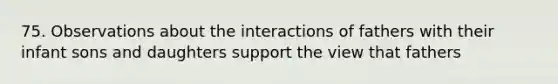 75. Observations about the interactions of fathers with their infant sons and daughters support the view that fathers