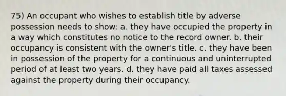 75) An occupant who wishes to establish title by adverse possession needs to show: a. they have occupied the property in a way which constitutes no notice to the record owner. b. their occupancy is consistent with the owner's title. c. they have been in possession of the property for a continuous and uninterrupted period of at least two years. d. they have paid all taxes assessed against the property during their occupancy.