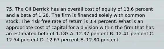 75. The Oil Derrick has an overall cost of equity of 13.6 percent and a beta of 1.28. The firm is financed solely with common stock. The risk-free rate of return is 3.4 percent. What is an appropriate cost of capital for a division within the firm that has an estimated beta of 1.18? A. 12.37 percent B. 12.41 percent C. 12.54 percent D. 12.67 percent E. 12.80 percent