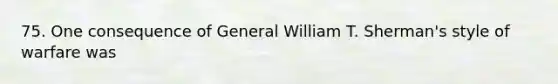 75. One consequence of General William T. Sherman's style of warfare was