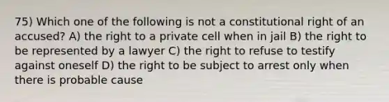 75) Which one of the following is not a constitutional right of an accused? A) the right to a private cell when in jail B) the right to be represented by a lawyer C) the right to refuse to testify against oneself D) the right to be subject to arrest only when there is probable cause