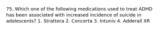 75. Which one of the following medications used to treat ADHD has been associated with increased incidence of suicide in adolescents? 1. Strattera 2. Concerta 3. Intuniv 4. Adderall XR