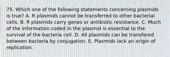 75. Which one of the following statements concerning plasmids is true? A. R plasmids cannot be transferred to other bacterial cells. B. R plasmids carry genes or antibiotic resistance. C. Much of the information coded in the plasmid is essential to the survival of the bacteria cell. D. All plasmids can be transfered between bacteria by conjugation. E. Plasmids lack an origin of replication.