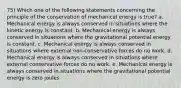 75) Which one of the following statements concerning the principle of the conservation of mechanical energy is true? a. Mechanical energy is always conserved in situations where the kinetic energy is constant. b. Mechanical energy is always conserved in situations where the gravitational potential energy is constant. c. Mechanical energy is always conserved in situations where external non-conservative forces do no work. d. Mechanical energy is always conserved in situations where external conservative forces do no work. e. Mechanical energy is always conserved in situations where the gravitational potential energy is zero joules.