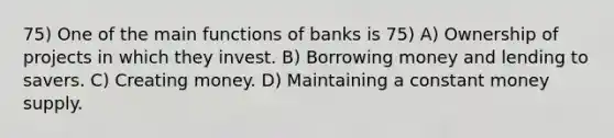 75) One of the main functions of banks is 75) A) Ownership of projects in which they invest. B) Borrowing money and lending to savers. C) Creating money. D) Maintaining a constant money supply.