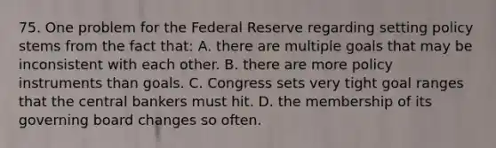 75. One problem for the Federal Reserve regarding setting policy stems from the fact that: A. there are multiple goals that may be inconsistent with each other. B. there are more policy instruments than goals. C. Congress sets very tight goal ranges that the central bankers must hit. D. the membership of its governing board changes so often.