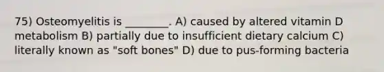 75) Osteomyelitis is ________. A) caused by altered vitamin D metabolism B) partially due to insufficient dietary calcium C) literally known as "soft bones" D) due to pus-forming bacteria