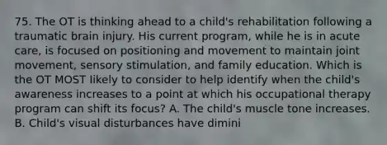 75. The OT is thinking ahead to a child's rehabilitation following a traumatic brain injury. His current program, while he is in acute care, is focused on positioning and movement to maintain joint movement, sensory stimulation, and family education. Which is the OT MOST Iikely to consider to help identify when the child's awareness increases to a point at which his occupational therapy program can shift its focus? A. The child's muscle tone increases. B. Child's visual disturbances have dimini