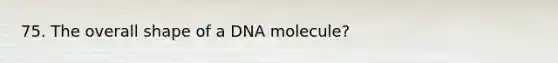 75. The overall shape of a DNA molecule?