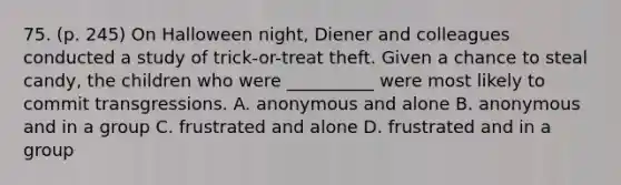 75. (p. 245) On Halloween night, Diener and colleagues conducted a study of trick-or-treat theft. Given a chance to steal candy, the children who were __________ were most likely to commit transgressions. A. anonymous and alone B. anonymous and in a group C. frustrated and alone D. frustrated and in a group