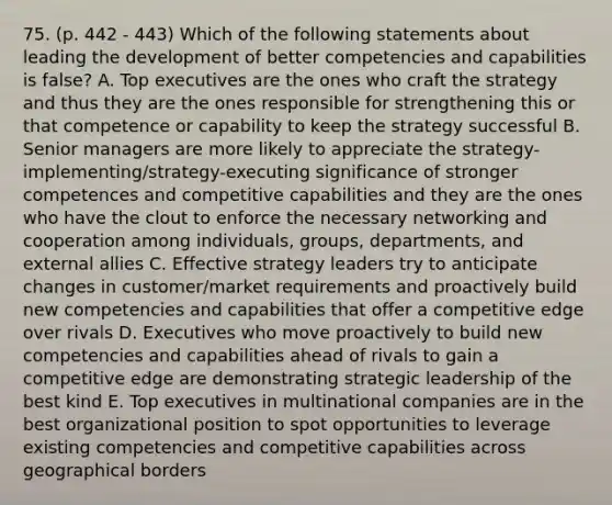 75. (p. 442 - 443) Which of the following statements about leading the development of better competencies and capabilities is false? A. Top executives are the ones who craft the strategy and thus they are the ones responsible for strengthening this or that competence or capability to keep the strategy successful B. Senior managers are more likely to appreciate the strategy-implementing/strategy-executing significance of stronger competences and competitive capabilities and they are the ones who have the clout to enforce the necessary networking and cooperation among individuals, groups, departments, and external allies C. Effective strategy leaders try to anticipate changes in customer/market requirements and proactively build new competencies and capabilities that offer a competitive edge over rivals D. Executives who move proactively to build new competencies and capabilities ahead of rivals to gain a competitive edge are demonstrating strategic leadership of the best kind E. Top executives in multinational companies are in the best organizational position to spot opportunities to leverage existing competencies and competitive capabilities across geographical borders