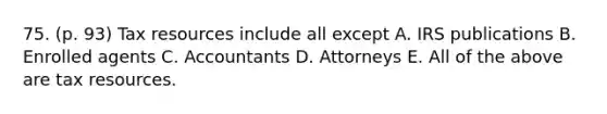 75. (p. 93) Tax resources include all except A. IRS publications B. Enrolled agents C. Accountants D. Attorneys E. All of the above are tax resources.