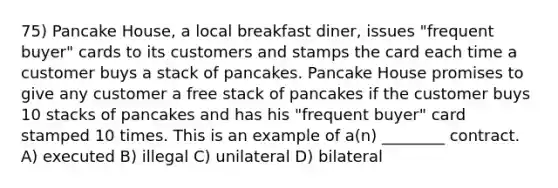 75) Pancake House, a local breakfast diner, issues "frequent buyer" cards to its customers and stamps the card each time a customer buys a stack of pancakes. Pancake House promises to give any customer a free stack of pancakes if the customer buys 10 stacks of pancakes and has his "frequent buyer" card stamped 10 times. This is an example of a(n) ________ contract. A) executed B) illegal C) unilateral D) bilateral