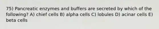 75) Pancreatic enzymes and buffers are secreted by which of the following? A) chief cells B) alpha cells C) lobules D) acinar cells E) beta cells