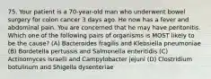 75. Your patient is a 70-year-old man who underwent bowel surgery for colon cancer 3 days ago. He now has a fever and abdominal pain. You are concerned that he may have peritonitis. Which one of the following pairs of organisms is MOST likely to be the cause? (A) Bacteroides fragilis and Klebsiella pneumoniae (B) Bordetella pertussis and Salmonella enteritidis (C) Actinomyces israelii and Campylobacter jejuni (D) Clostridium botulinum and Shigella dysenteriae