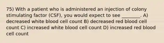 75) With a patient who is administered an injection of colony stimulating factor (CSF), you would expect to see ________. A) decreased white blood cell count B) decreased red blood cell count C) increased white blood cell count D) increased red blood cell count