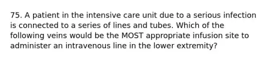 75. A patient in the intensive care unit due to a serious infection is connected to a series of lines and tubes. Which of the following veins would be the MOST appropriate infusion site to administer an intravenous line in the lower extremity?