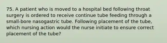 75. A patient who is moved to a hospital bed following throat surgery is ordered to receive continue tube feeding through a small-bore nasogastric tube. Following placement of the tube, which nursing action would the nurse initiate to ensure correct placement of the tube?