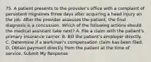 75. A patient presents to the provider's office with a complaint of persistent migraines three days after acquiring a head injury on the job. After the provider assesses the patient, the final diagnosis is a concussion. Which of the following actions should the medical assistant take next? A. File a claim with the patient's primary insurance carrier. B. Bill the patient's employer directly. C. Determine if a workman's compensation claim has been filed. D. Obtain payment directly from the patient at the time of service. Submit My Response