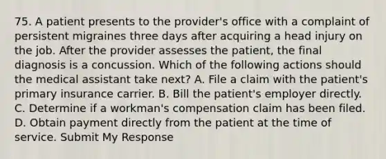 75. A patient presents to the provider's office with a complaint of persistent migraines three days after acquiring a head injury on the job. After the provider assesses the patient, the final diagnosis is a concussion. Which of the following actions should the medical assistant take next? A. File a claim with the patient's primary insurance carrier. B. Bill the patient's employer directly. C. Determine if a workman's compensation claim has been filed. D. Obtain payment directly from the patient at the time of service. Submit My Response