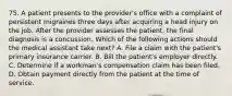 75. A patient presents to the provider's office with a complaint of persistent migraines three days after acquiring a head injury on the job. After the provider assesses the patient, the final diagnosis is a concussion. Which of the following actions should the medical assistant take next? A. File a claim with the patient's primary insurance carrier. B. Bill the patient's employer directly. C. Determine if a workman's compensation claim has been filed. D. Obtain payment directly from the patient at the time of service.