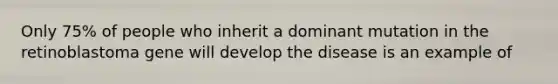 Only 75% of people who inherit a dominant mutation in the retinoblastoma gene will develop the disease is an example of
