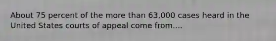 About 75 percent of the <a href='https://www.questionai.com/knowledge/keWHlEPx42-more-than' class='anchor-knowledge'>more than</a> 63,000 cases heard in the United States courts of appeal come from....