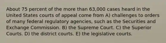 About 75 percent of the <a href='https://www.questionai.com/knowledge/keWHlEPx42-more-than' class='anchor-knowledge'>more than</a> 63,000 cases heard in the United States courts of appeal come from A) challenges to orders of many federal regulatory agencies, such as the Securities and Exchange Commission. B) the Supreme Court. C) the Superior Courts. D) the district courts. E) the legislative courts.