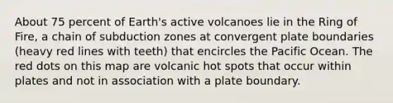 About 75 percent of Earth's active volcanoes lie in the Ring of Fire, a chain of subduction zones at convergent plate boundaries (heavy red lines with teeth) that encircles the Pacific Ocean. The red dots on this map are volcanic hot spots that occur within plates and not in association with a plate boundary.