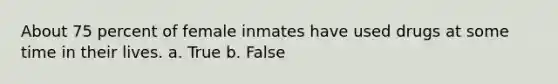 About 75 percent of female inmates have used drugs at some time in their lives. a. True b. False